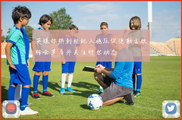 英媒称热刺经纪人施压促德勒古欣转会罗马并关注特尔动态
