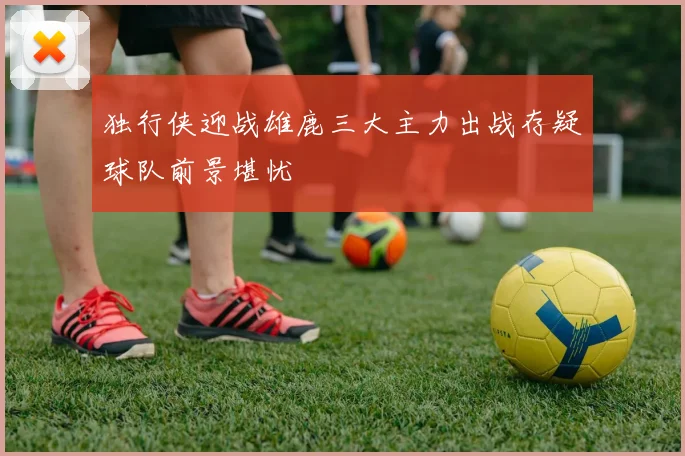 独行侠迎战雄鹿三大主力出战存疑球队前景堪忧