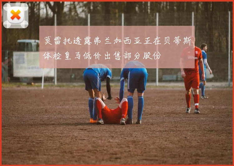 莫雷托透露弗兰加西亚正在贝蒂斯体检皇马低价出售部分股份