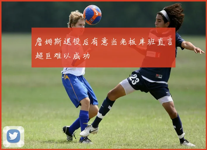 詹姆斯退役后有意当老板库班直言超巨难以成功
