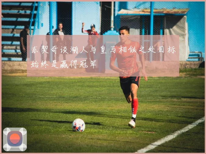 东契奇谈湖人与皇马相似之处目标始终是赢得冠军