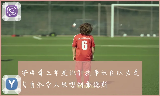 字母哥三年变化引发争议自以为是与自私令人联想到桑德斯