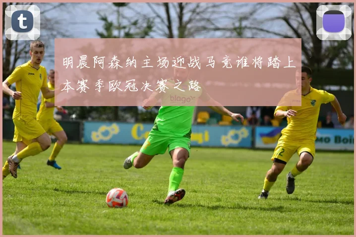 明晨阿森纳主场迎战马竞谁将踏上本赛季欧冠决赛之路