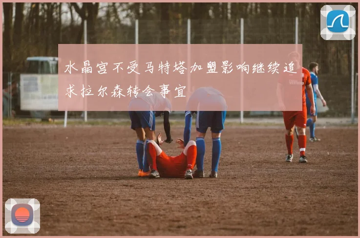 水晶宫不受马特塔加盟影响继续追求拉尔森转会事宜
