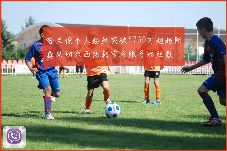 哈兰德个人粉丝突破5730万超越阿森纳切尔西热刺官方账号粉丝数