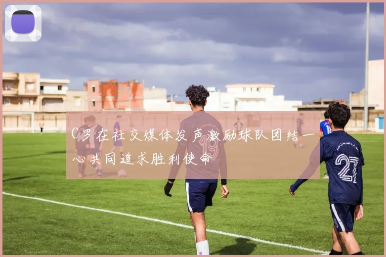 C罗在社交媒体发声激励球队团结一心共同追求胜利使命
