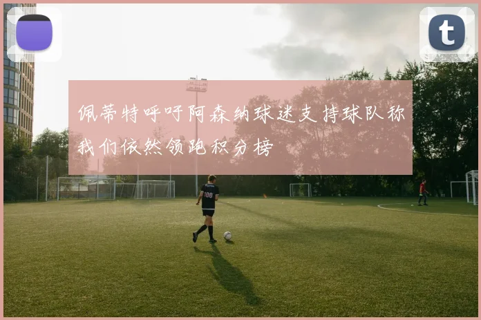 佩蒂特呼吁阿森纳球迷支持球队称我们依然领跑积分榜