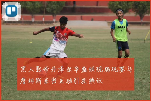 黑人影帝丹泽尔华盛顿现场观赛与詹姆斯亲密互动引发热议