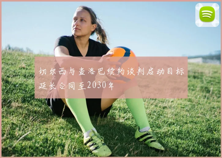 切尔西与查洛巴续约谈判启动目标延长合同至2030年