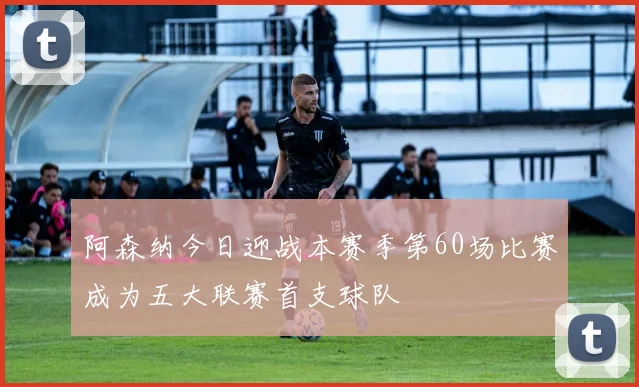 阿森纳今日迎战本赛季第60场比赛成为五大联赛首支球队