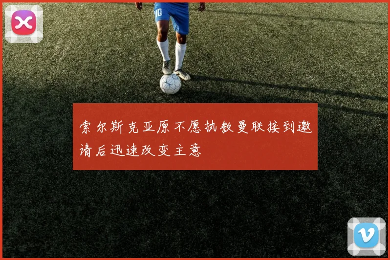 索尔斯克亚原不愿执教曼联接到邀请后迅速改变主意