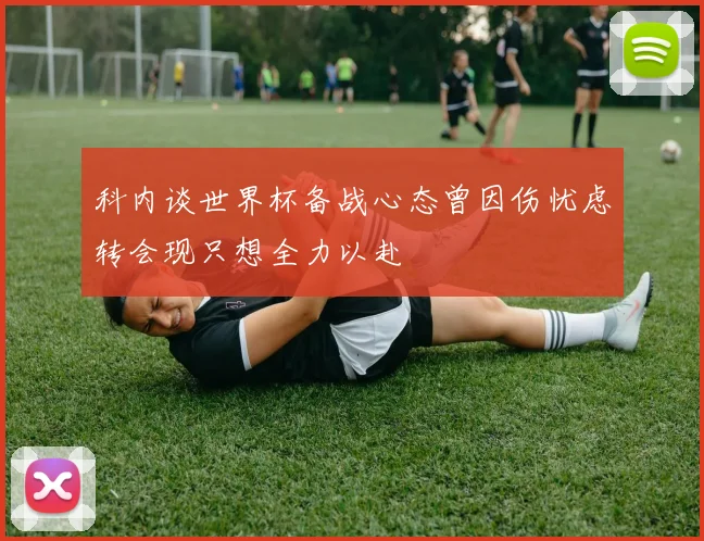 科内谈世界杯备战心态曾因伤忧虑转会现只想全力以赴