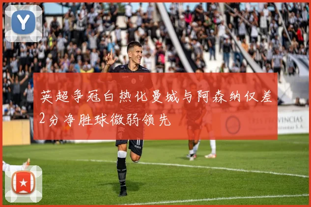 英超争冠白热化曼城与阿森纳仅差2分净胜球微弱领先