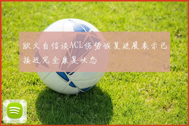 欧文自信谈ACL伤势恢复进展表示已接近完全康复状态