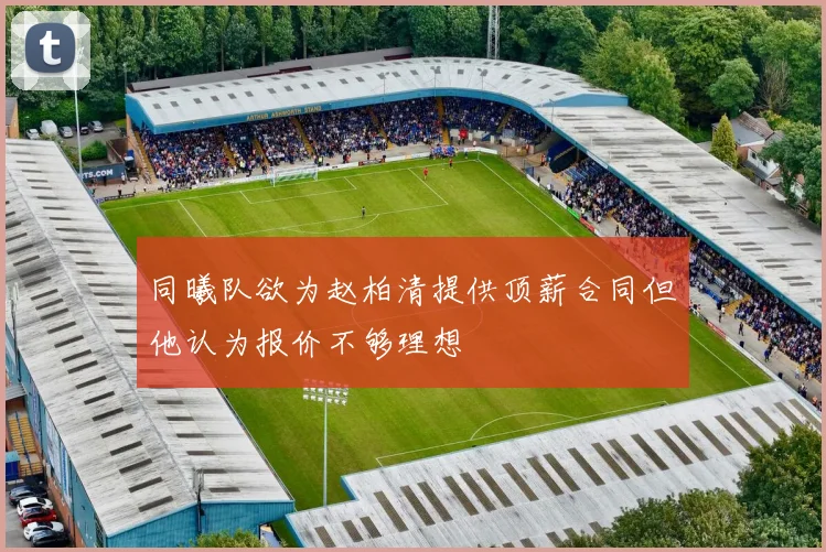 同曦队欲为赵柏清提供顶薪合同但他认为报价不够理想