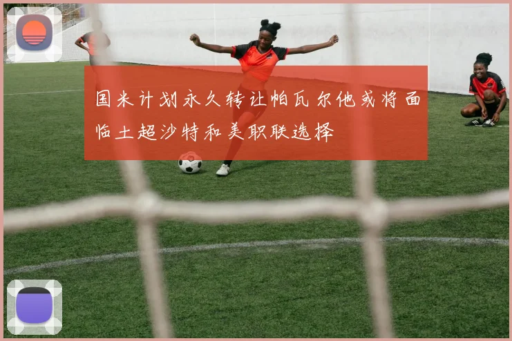 国米计划永久转让帕瓦尔他或将面临土超沙特和美职联选择