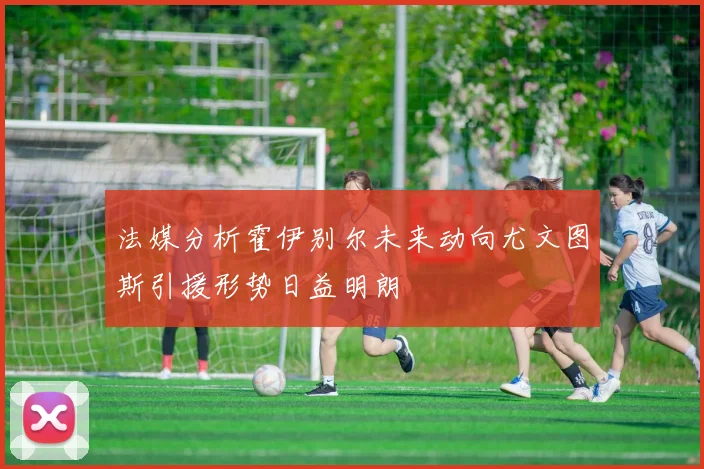法媒分析霍伊别尔未来动向尤文图斯引援形势日益明朗