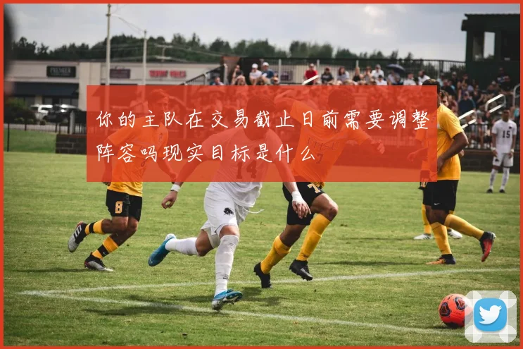 你的主队在交易截止日前需要调整阵容吗现实目标是什么