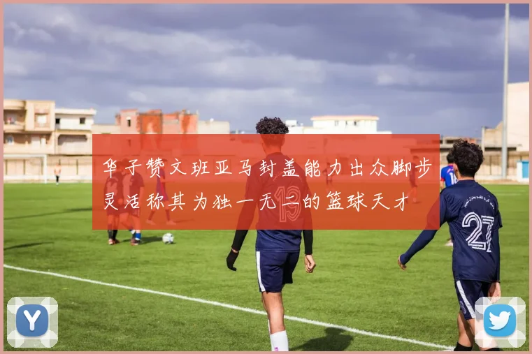 华子赞文班亚马封盖能力出众脚步灵活称其为独一无二的篮球天才