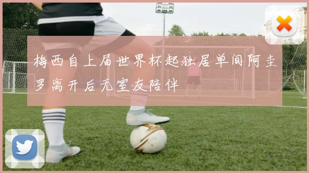 梅西自上届世界杯起独居单间阿圭罗离开后无室友陪伴