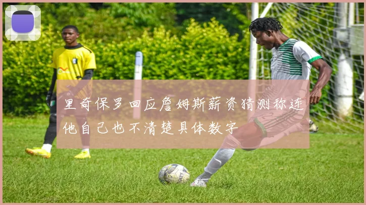 里奇保罗回应詹姆斯薪资猜测称连他自己也不清楚具体数字